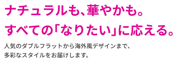 ナチュラルも、華やかも。すべての「なりたい」に応える。人気のダブルフラットから海外風デザインまで、多彩なスタイルをお届けします。